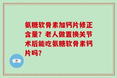 氨糖软骨素加钙片修正含量？老人做置换关节术后能吃氨糖软骨素钙片吗？