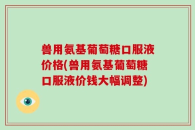 兽用氨基葡萄糖口服液价格(兽用氨基葡萄糖口服液价钱大幅调整)