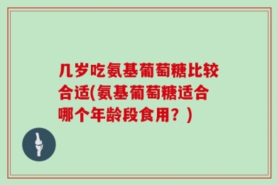 几岁吃氨基葡萄糖比较合适(氨基葡萄糖适合哪个年龄段食用？)