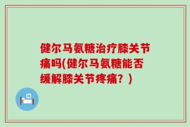 健尔马氨糖治疗膝关节痛吗(健尔马氨糖能否缓解膝关节疼痛？)