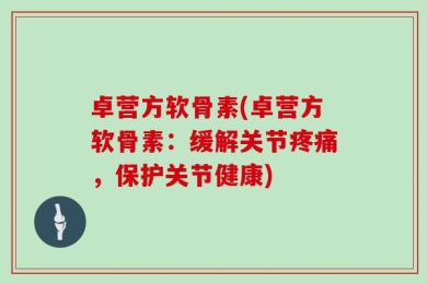 卓营方软骨素(卓营方软骨素：缓解关节疼痛，保护关节健康)