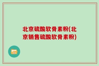 北京硫酸软骨素粉(北京销售硫酸软骨素粉)
