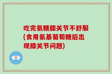 吃完氨糖膝关节不舒服(食用氨基葡萄糖后出现膝关节问题)