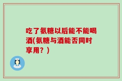 吃了氨糖以后能不能喝酒(氨糖与酒能否同时享用？)