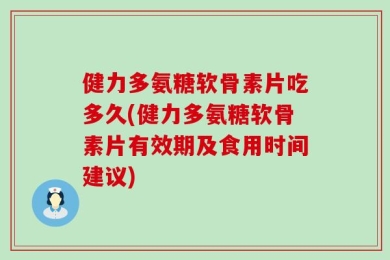 健力多氨糖软骨素片吃多久(健力多氨糖软骨素片有效期及食用时间建议)