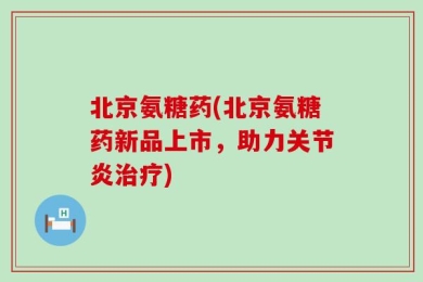 北京氨糖药(北京氨糖药新品上市，助力关节炎治疗)