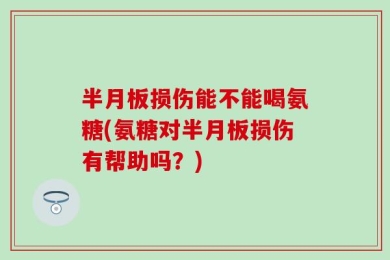 半月板损伤能不能喝氨糖(氨糖对半月板损伤有帮助吗？)