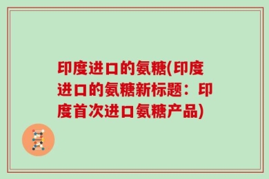 印度进口的氨糖(印度进口的氨糖新标题：印度首次进口氨糖产品)