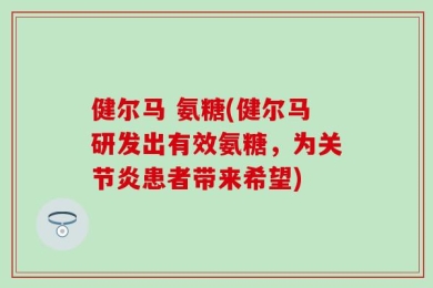 健尔马 氨糖(健尔马研发出有效氨糖，为关节炎患者带来希望)