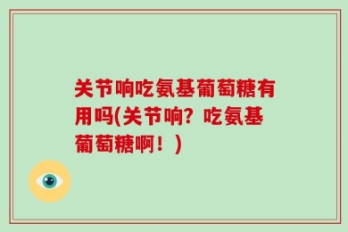 关节响吃氨基葡萄糖有用吗(关节响？吃氨基葡萄糖啊！)