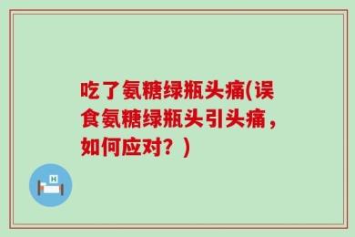 吃了氨糖绿瓶头痛(误食氨糖绿瓶头引头痛，如何应对？)