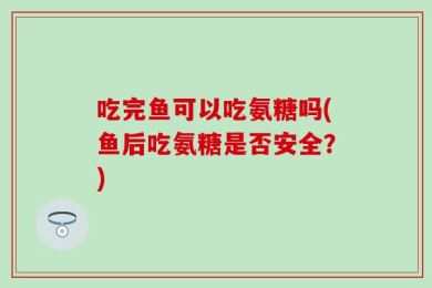 吃完鱼可以吃氨糖吗(鱼后吃氨糖是否安全？)