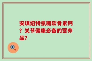 安琪纽特氨糖软骨素钙？关节健康必备的营养品？