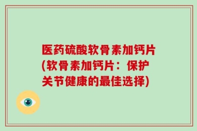 医药硫酸软骨素加钙片(软骨素加钙片：保护关节健康的最佳选择)