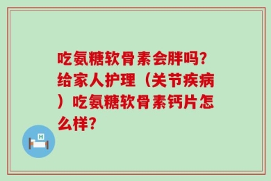 吃氨糖软骨素会胖吗？给家人护理（关节疾病）吃氨糖软骨素钙片怎么样？