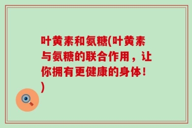 叶黄素和氨糖(叶黄素与氨糖的联合作用，让你拥有更健康的身体！)