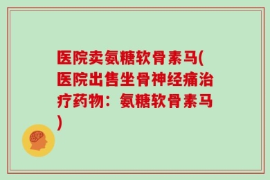 医院卖氨糖软骨素马(医院出售坐骨神经痛治疗药物：氨糖软骨素马)