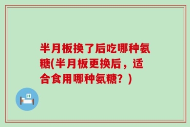 半月板换了后吃哪种氨糖(半月板更换后，适合食用哪种氨糖？)