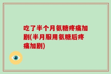 吃了半个月氨糖疼痛加剧(半月服用氨糖后疼痛加剧)
