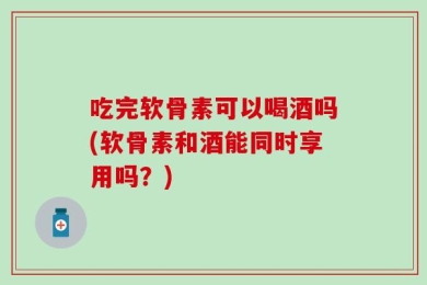 吃完软骨素可以喝酒吗(软骨素和酒能同时享用吗？)