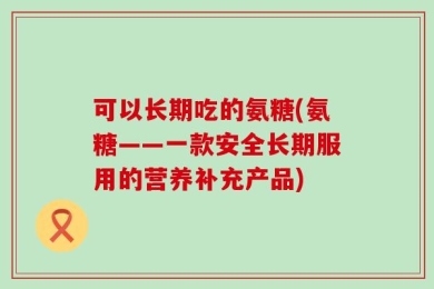 可以长期吃的氨糖(氨糖——一款安全长期服用的营养补充产品)