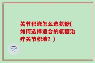 关节积液怎么选氨糖(如何选择适合的氨糖治疗关节积液？)
