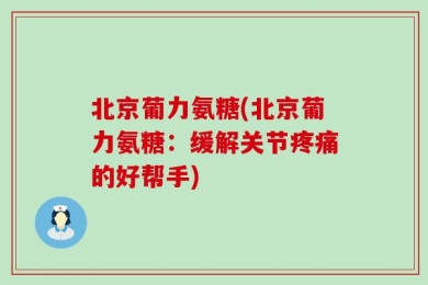 北京葡力氨糖(北京葡力氨糖：缓解关节疼痛的好帮手)