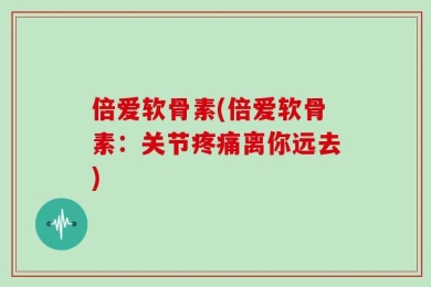 倍爱软骨素(倍爱软骨素：关节疼痛离你远去)