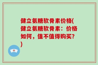 健立氨糖软骨素价格(健立氨糖软骨素：价格如何，值不值得购买？)