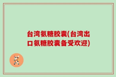 台湾氨糖胶囊(台湾出口氨糖胶囊备受欢迎)