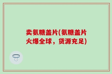 卖氨糖盖片(氨糖盖片火爆全球，货源充足)