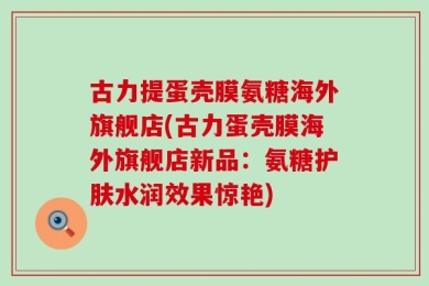 古力提蛋壳膜氨糖海外旗舰店(古力蛋壳膜海外旗舰店新品：氨糖护肤水润效果惊艳)