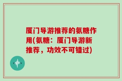 厦门导游推荐的氨糖作用(氨糖：厦门导游新推荐，功效不可错过)