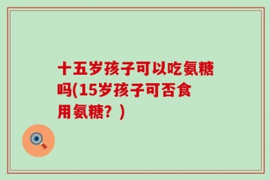 十五岁孩子可以吃氨糖吗(15岁孩子可否食用氨糖？)