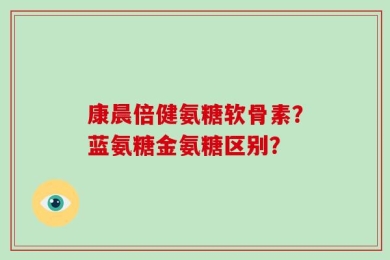 康晨倍健氨糖软骨素？蓝氨糖金氨糖区别？