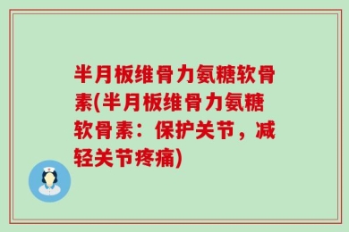 半月板维骨力氨糖软骨素(半月板维骨力氨糖软骨素：保护关节，减轻关节疼痛)
