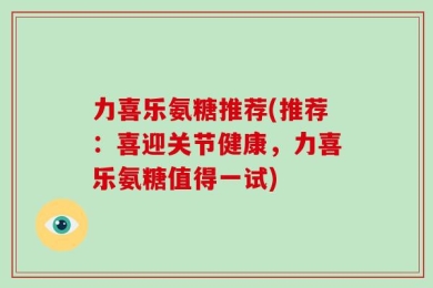 力喜乐氨糖推荐(推荐：喜迎关节健康，力喜乐氨糖值得一试)