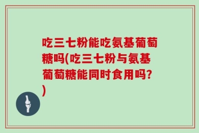 吃三七粉能吃氨基葡萄糖吗(吃三七粉与氨基葡萄糖能同时食用吗？)
