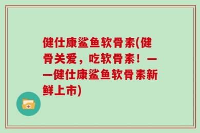 健仕康鲨鱼软骨素(健骨关爱，吃软骨素！——健仕康鲨鱼软骨素新鲜上市)