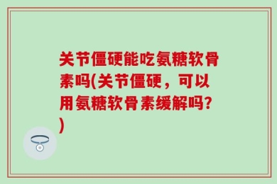 关节僵硬能吃氨糖软骨素吗(关节僵硬，可以用氨糖软骨素缓解吗？)