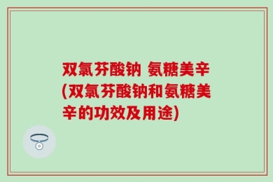 双氯芬酸钠 氨糖美辛(双氯芬酸钠和氨糖美辛的功效及用途)