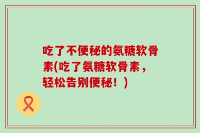 吃了不便秘的氨糖软骨素(吃了氨糖软骨素，轻松告别便秘！)