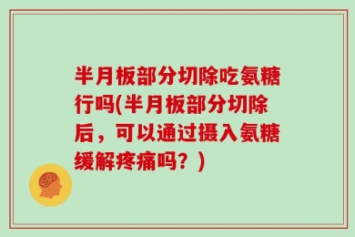 半月板部分切除吃氨糖行吗(半月板部分切除后，可以通过摄入氨糖缓解疼痛吗？)