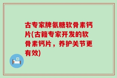 古专家牌氨糖软骨素钙片(古籍专家开发的软骨素钙片，养护关节更有效)