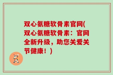双心氨糖软骨素官网(双心氨糖软骨素：官网全新升级，助您关爱关节健康！)