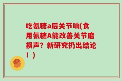 吃氨糖a后关节响(食用氨糖A能改善关节磨损声？新研究扔出结论！)