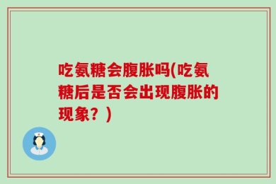 吃氨糖会腹胀吗(吃氨糖后是否会出现腹胀的现象？)