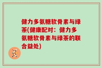 健力多氨糖软骨素与绿茶(健康配对：健力多氨糖软骨素与绿茶的联合益处)