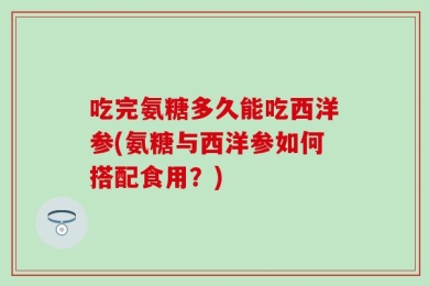 吃完氨糖多久能吃西洋参(氨糖与西洋参如何搭配食用？)