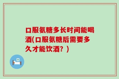 口服氨糖多长时间能喝酒(口服氨糖后需要多久才能饮酒？)